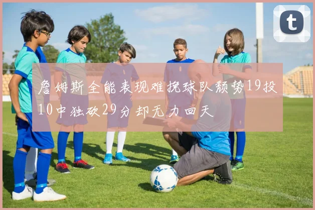 詹姆斯全能表现难挽球队颓势19投10中独砍29分却无力回天