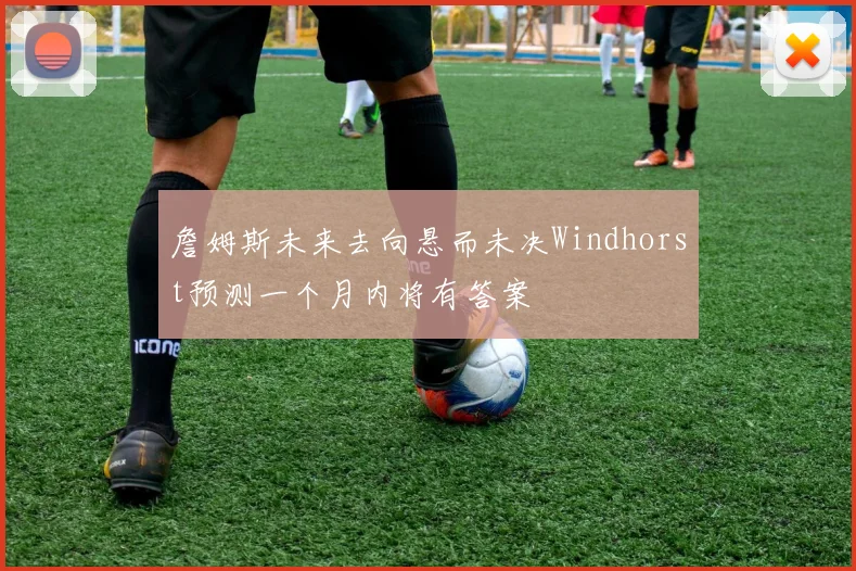 詹姆斯未来去向悬而未决Windhorst预测一个月内将有答案
