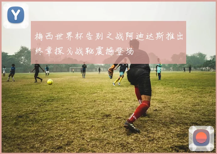 梅西世界杯告别之战阿迪达斯推出终章探戈战靴震撼登场