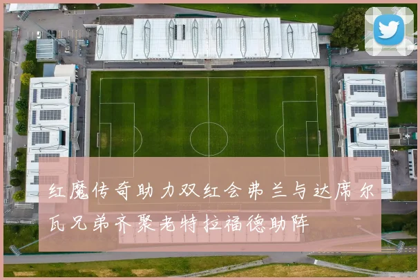 红魔传奇助力双红会弗兰与达席尔瓦兄弟齐聚老特拉福德助阵