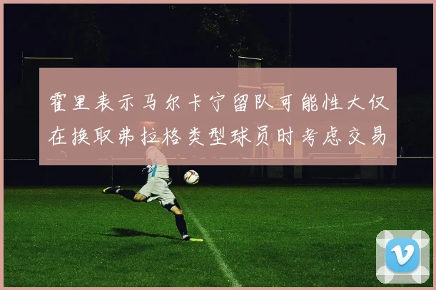 霍里表示马尔卡宁留队可能性大仅在换取弗拉格类型球员时考虑交易