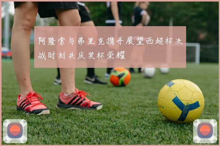 阿隆索与弗里克携手展望西超杯决战时刻共庆奖杯荣耀