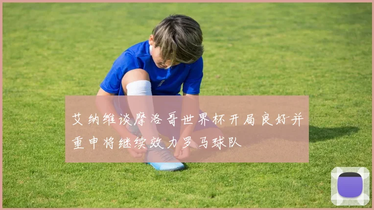 艾纳维谈摩洛哥世界杯开局良好并重申将继续效力罗马球队