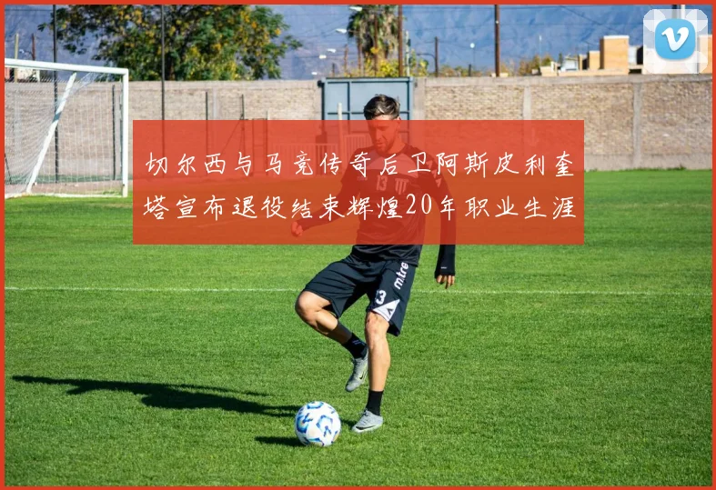 切尔西与马竞传奇后卫阿斯皮利奎塔宣布退役结束辉煌20年职业生涯