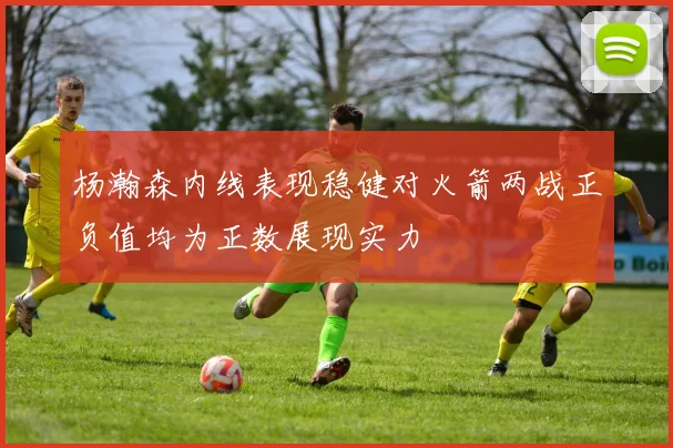 杨瀚森内线表现稳健对火箭两战正负值均为正数展现实力