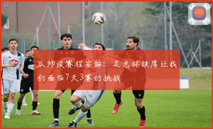 瓜帅谈赛程安排：足总杯缺席让我们面临7天3赛的挑战