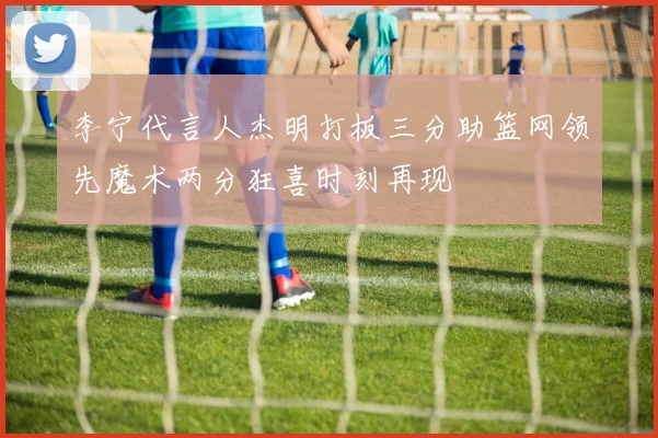 李宁代言人杰明打板三分助篮网领先魔术两分狂喜时刻再现