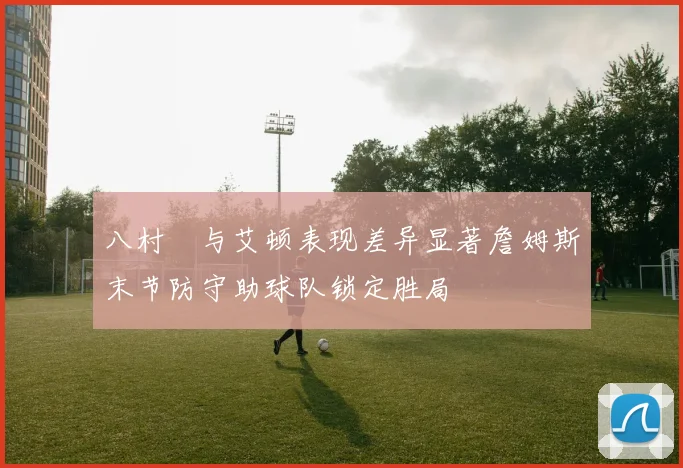 八村塁与艾顿表现差异显著詹姆斯末节防守助球队锁定胜局