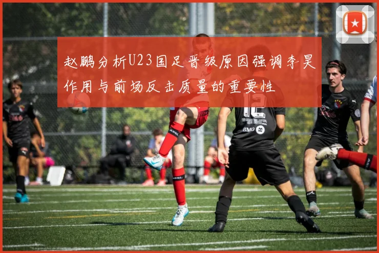 赵鹏分析U23国足晋级原因强调李昊作用与前场反击质量的重要性