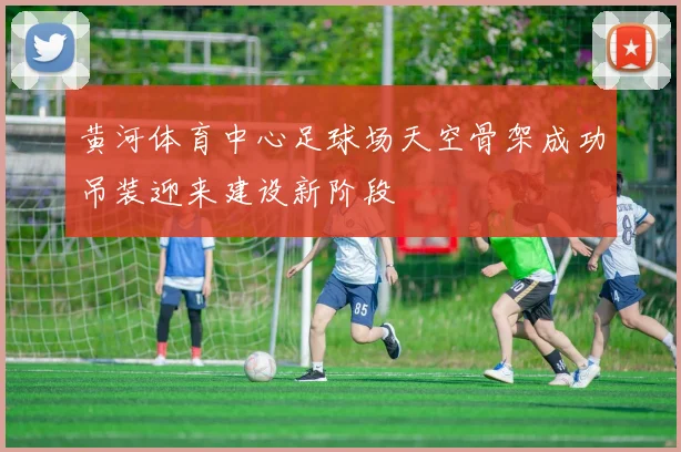 黄河体育中心足球场天空骨架成功吊装迎来建设新阶段