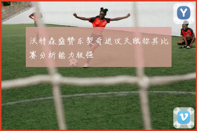 沃特森盛赞东契奇进攻天赋称其比赛分析能力极强