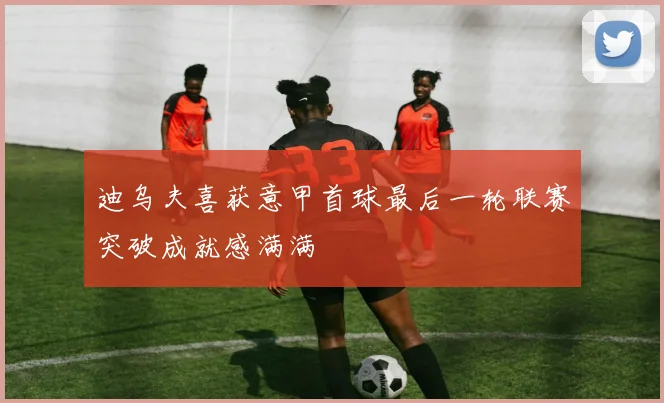 迪乌夫喜获意甲首球最后一轮联赛突破成就感满满